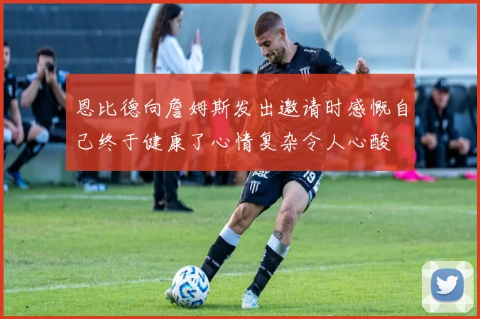 恩比德向詹姆斯发出邀请时感慨自己终于健康了心情复杂令人心酸
