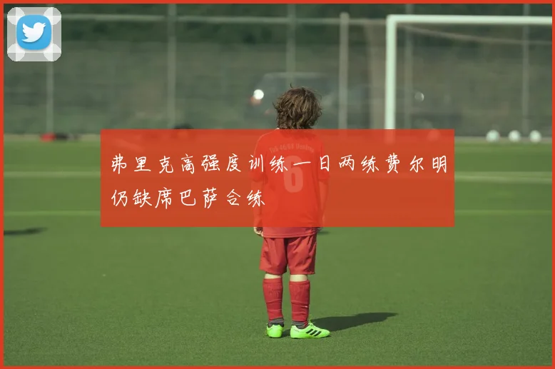 弗里克高强度训练一日两练费尔明仍缺席巴萨合练