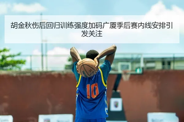 胡金秋伤后回归训练强度加码广厦季后赛内线安排引发关注